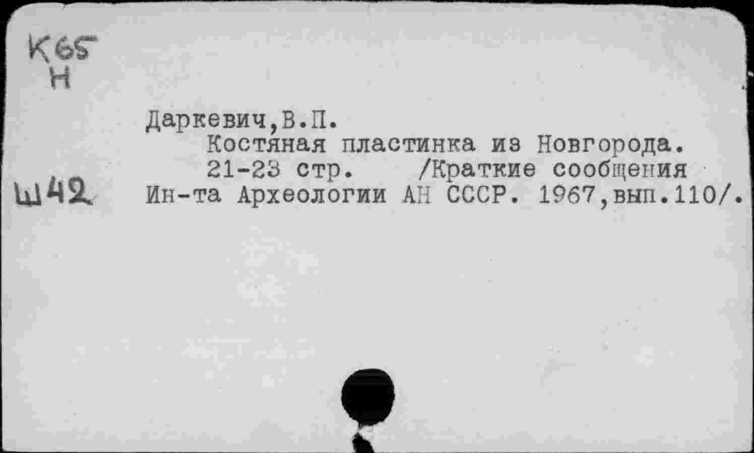 ﻿Keç
H
Даркевич,В.П.
Костяная пластинка из Новгорода.
21-23 стр. /Краткие сообщения
Ин-та Археологии АН СССР. 1967,вып. 110/.